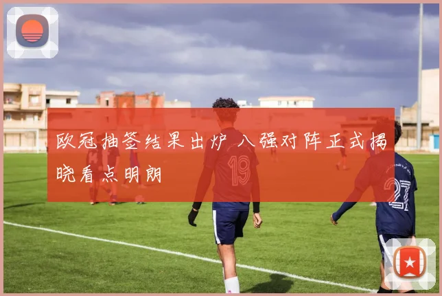 欧冠抽签结果出炉 八强对阵正式揭晓看点明朗