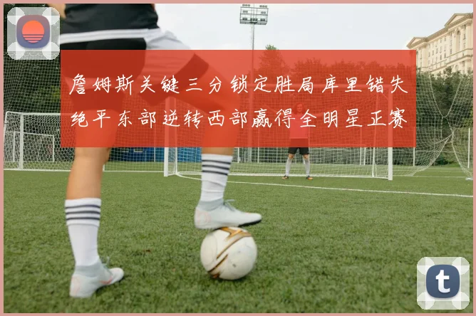詹姆斯关键三分锁定胜局库里错失绝平东部逆转西部赢得全明星正赛