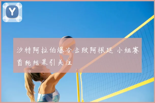 沙特阿拉伯爆冷击败阿根廷 小组赛首轮结果引关注