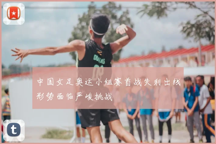 中国女足奥运小组赛首战失利出线形势面临严峻挑战
