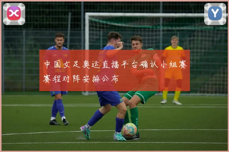 中国女足奥运直播平台确认小组赛赛程对阵安排公布