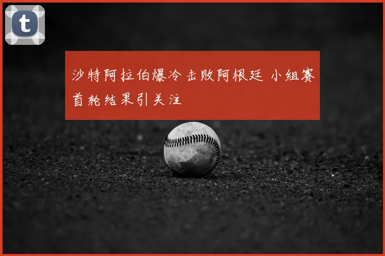 沙特阿拉伯爆冷击败阿根廷 小组赛首轮结果引关注