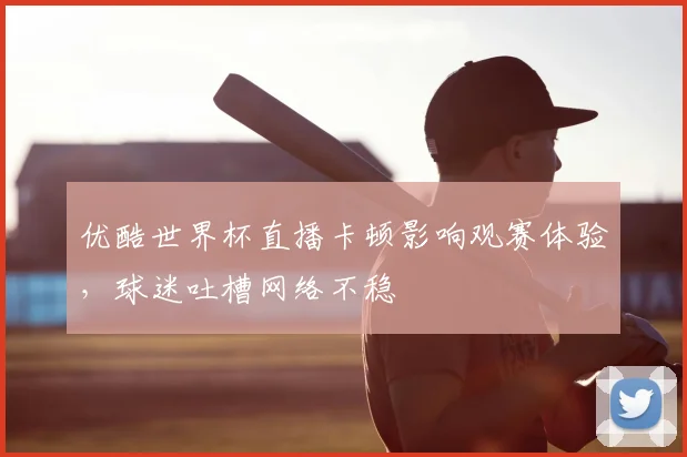 优酷世界杯直播卡顿影响观赛体验,球迷吐槽网络不稳