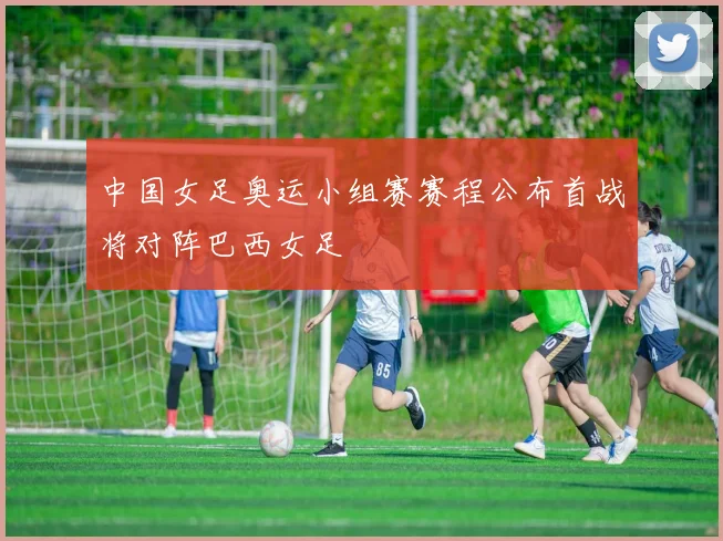 中国女足奥运小组赛赛程公布首战将对阵巴西女足