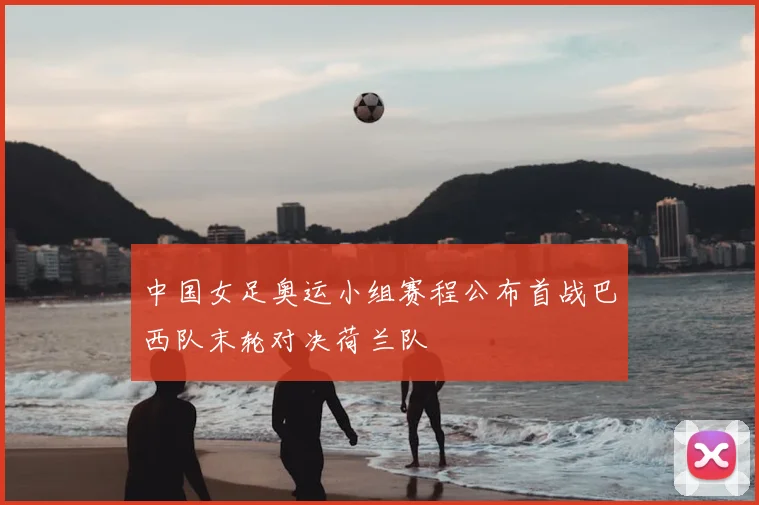 中国女足奥运小组赛程公布首战巴西队末轮对决荷兰队