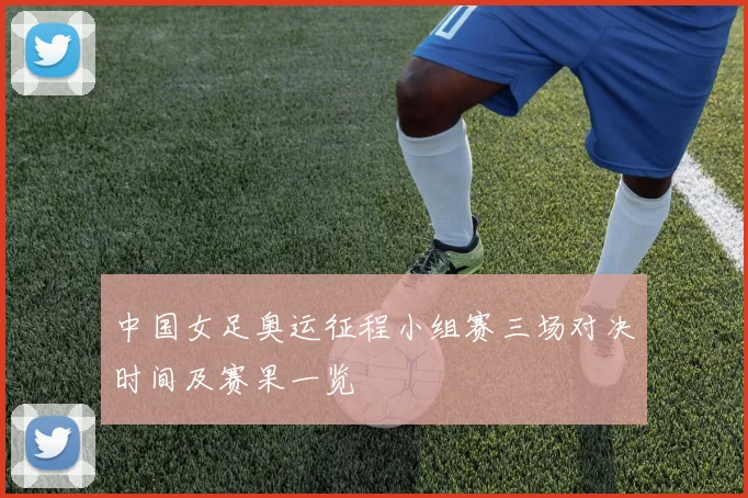 中国女足奥运征程小组赛三场对决时间及赛果一览