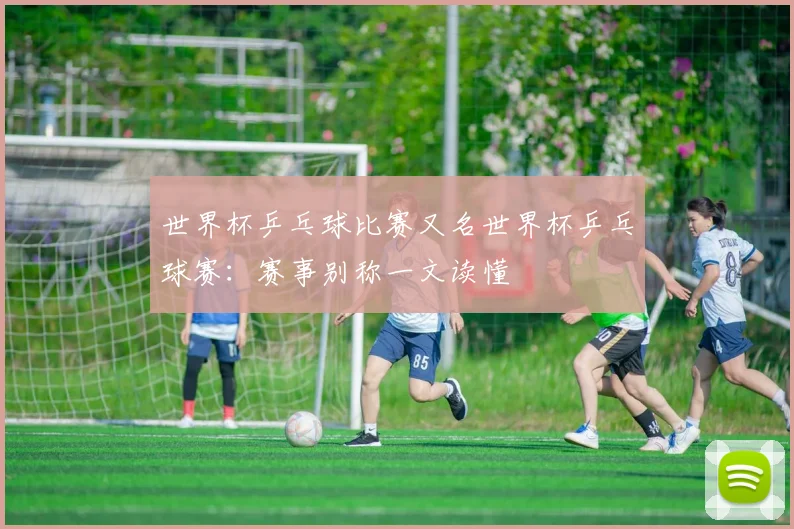 世界杯乒乓球比赛又名世界杯乒乓球赛：赛事别称一文读懂