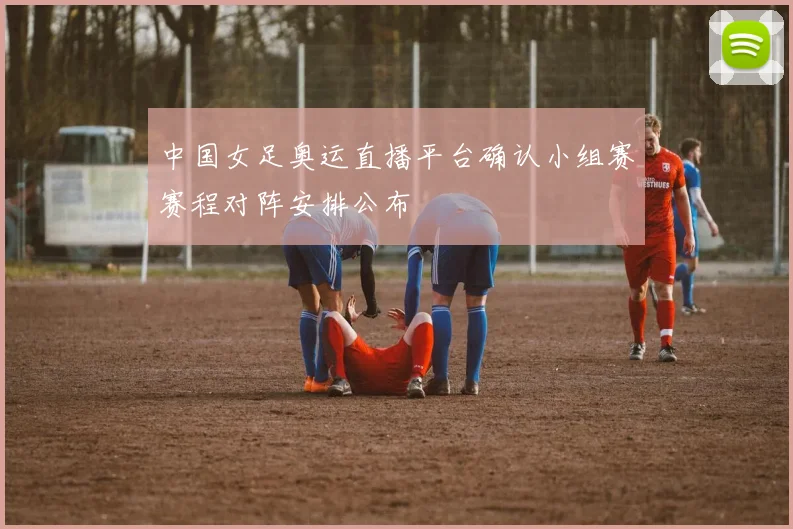 中国女足奥运直播平台确认小组赛赛程对阵安排公布