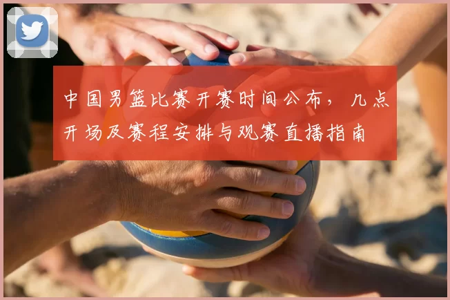 中国男篮比赛开赛时间公布，几点开场及赛程安排与观赛直播指南