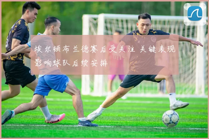 埃尔顿布兰德赛后受关注 关键表现影响球队后续安排