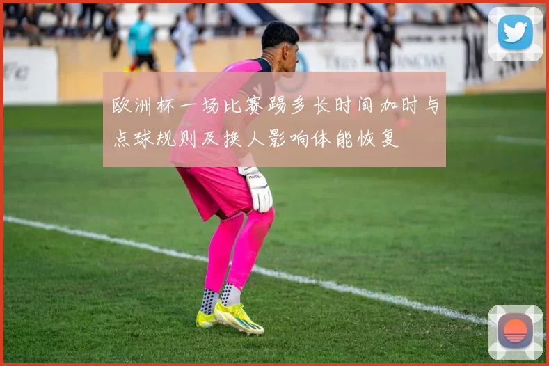 欧洲杯一场比赛踢多长时间加时与点球规则及换人影响体能恢复