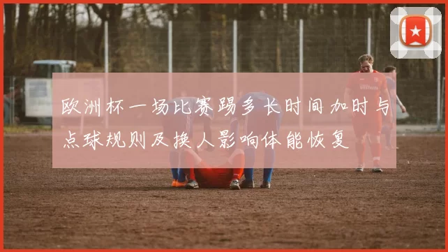 欧洲杯一场比赛踢多长时间加时与点球规则及换人影响体能恢复