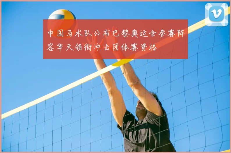 中国马术队公布巴黎奥运会参赛阵容华天领衔冲击团体赛资格