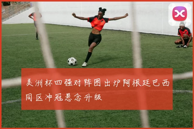 美洲杯四强对阵图出炉阿根廷巴西同区冲冠悬念升级
