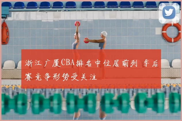 浙江广厦CBA排名中位居前列 季后赛竞争形势受关注