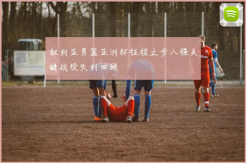 叙利亚男篮亚洲杯征程止步八强关键战役失利回顾