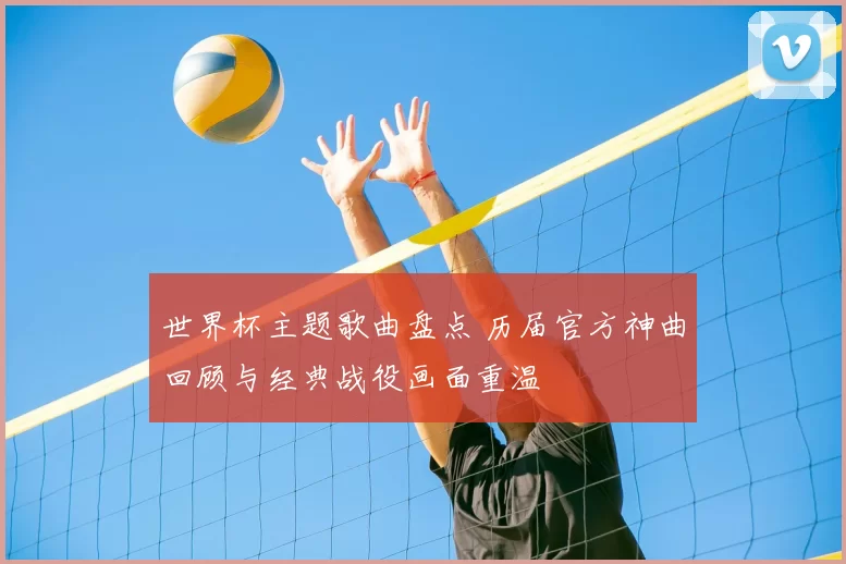 世界杯主题歌曲盘点 历届官方神曲回顾与经典战役画面重温