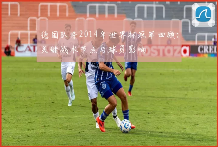 德国队夺2014年世界杯冠军回顾：关键战术节点与球员影响