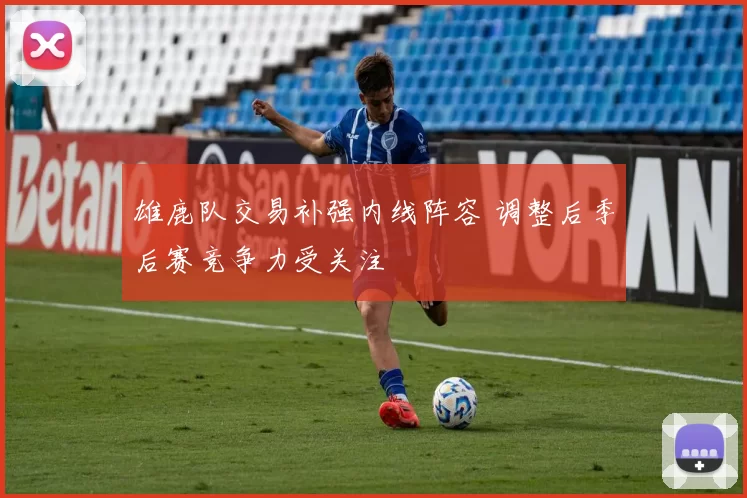 雄鹿队交易补强内线阵容 调整后季后赛竞争力受关注