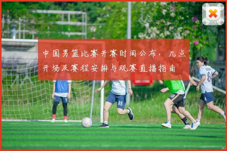 中国男篮比赛开赛时间公布，几点开场及赛程安排与观赛直播指南