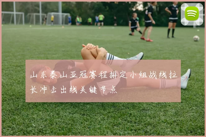 山东泰山亚冠赛程排定小组战线拉长冲击出线关键节点