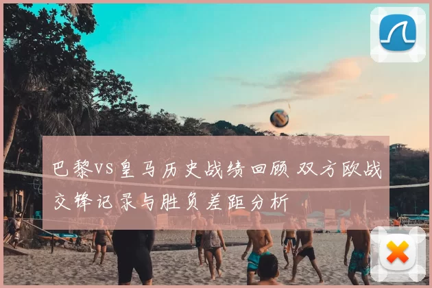 巴黎vs皇马历史战绩回顾 双方欧战交锋记录与胜负差距分析
