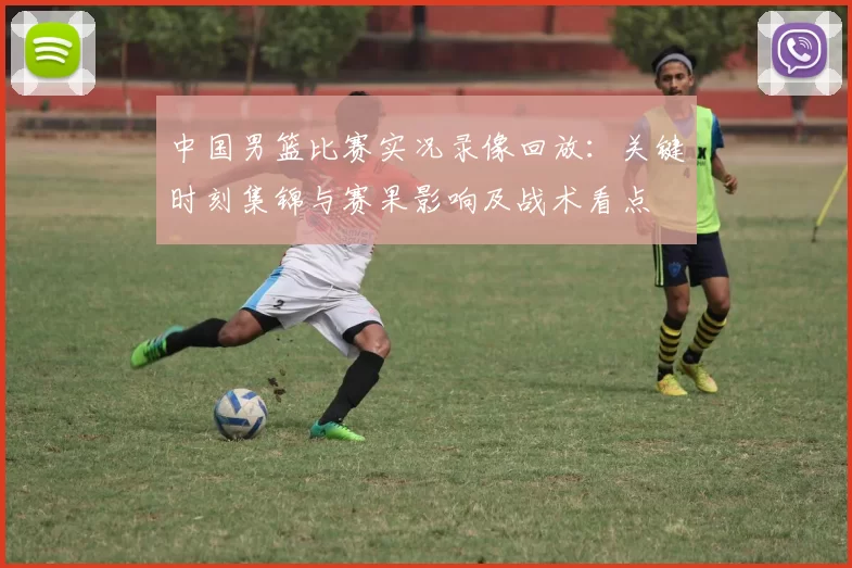中国男篮比赛实况录像回放：关键时刻集锦与赛果影响及战术看点