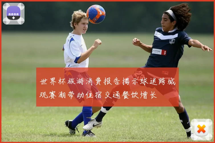 世界杯旅游消费报告揭示球迷跨城观赛潮带动住宿交通餐饮增长