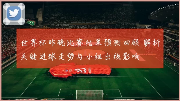 世界杯昨晚比赛结果预测回顾 解析关键进球走势与小组出线影响