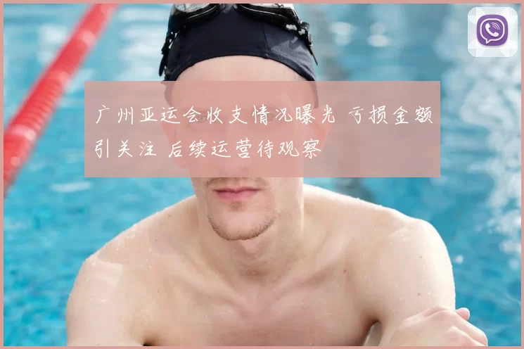 广州亚运会收支情况曝光 亏损金额引关注 后续运营待观察