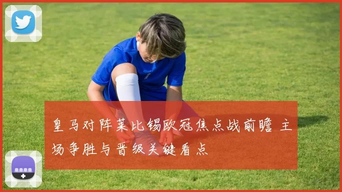 皇马对阵莱比锡欧冠焦点战前瞻 主场争胜与晋级关键看点