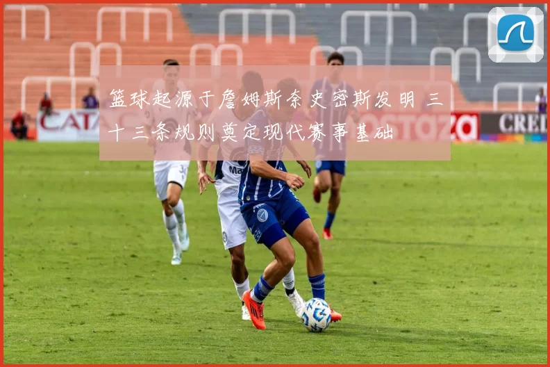 篮球起源于詹姆斯奈史密斯发明 三十三条规则奠定现代赛事基础
