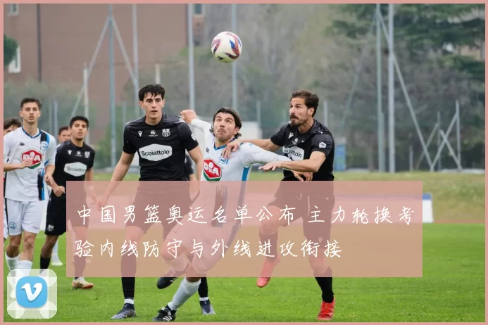 中国男篮奥运名单公布 主力轮换考验内线防守与外线进攻衔接