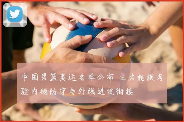 中国男篮奥运名单公布 主力轮换考验内线防守与外线进攻衔接