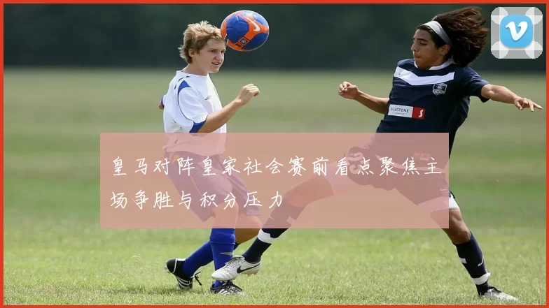 皇马对阵皇家社会赛前看点聚焦主场争胜与积分压力