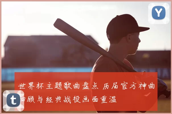 世界杯主题歌曲盘点 历届官方神曲回顾与经典战役画面重温