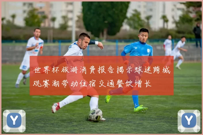世界杯旅游消费报告揭示球迷跨城观赛潮带动住宿交通餐饮增长