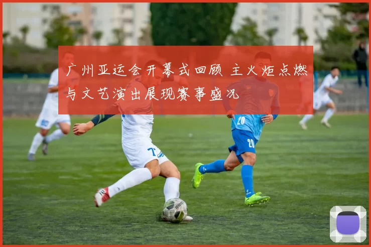 广州亚运会开幕式回顾 主火炬点燃与文艺演出展现赛事盛况