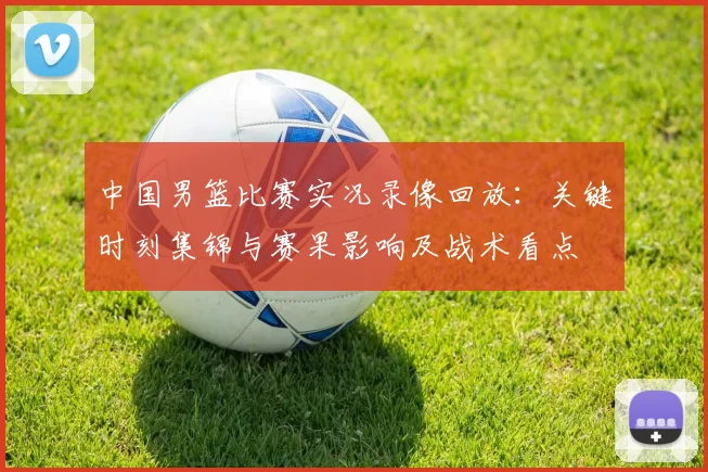 中国男篮比赛实况录像回放：关键时刻集锦与赛果影响及战术看点