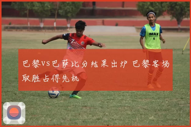 巴黎vs巴萨比分结果出炉 巴黎客场取胜占得先机
