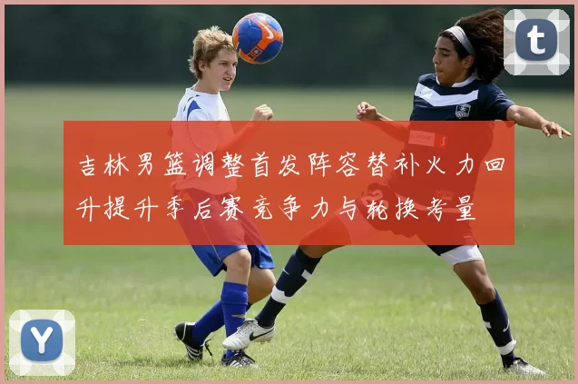 吉林男篮调整首发阵容替补火力回升提升季后赛竞争力与轮换考量