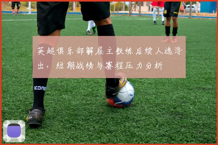 英超俱乐部解雇主教练后续人选浮出,短期战绩与赛程压力分析