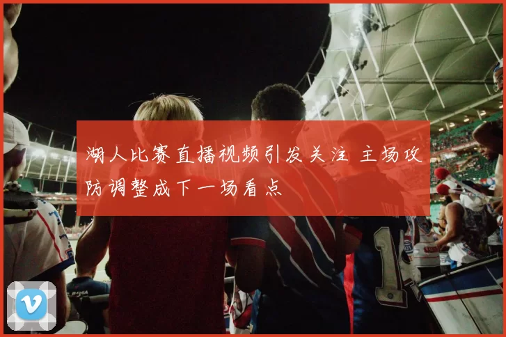 湖人比赛直播视频引发关注 主场攻防调整成下一场看点