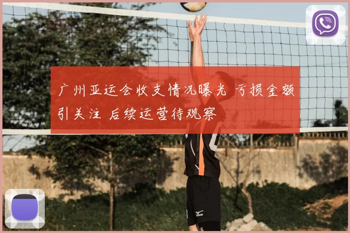 广州亚运会收支情况曝光 亏损金额引关注 后续运营待观察