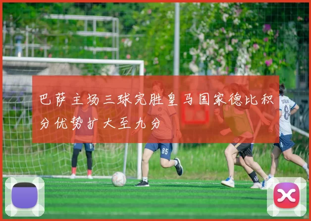 巴萨主场三球完胜皇马国家德比积分优势扩大至九分