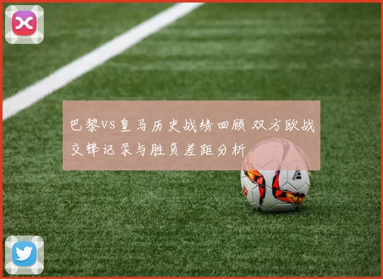 巴黎vs皇马历史战绩回顾 双方欧战交锋记录与胜负差距分析