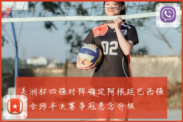 美洲杯四强对阵确定阿根廷巴西强势会师半决赛争冠悬念升级