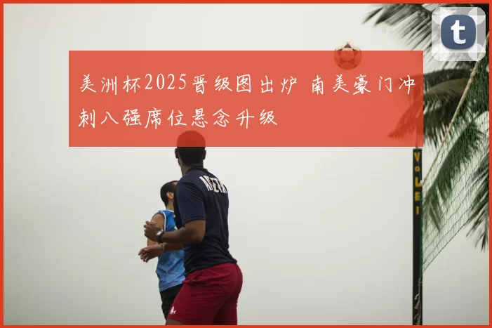 美洲杯2025晋级图出炉 南美豪门冲刺八强席位悬念升级